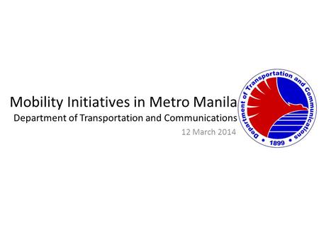Mobility Initiatives in Metro Manila Department of Transportation and Communications 12 March 2014.