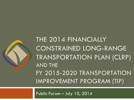 THE 2014 FINANCIALLY CONSTRAINED LONG-RANGE TRANSPORTATION PLAN (CLRP) AND THE FY 2015-2020 TRANSPORTATION IMPROVEMENT PROGRAM (TIP) Public Forum – July.