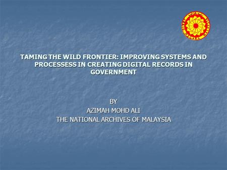 TAMING THE WILD FRONTIER: IMPROVING SYSTEMS AND PROCESSESS IN CREATING DIGITAL RECORDS IN GOVERNMENT BY AZIMAH MOHD ALI THE NATIONAL ARCHIVES OF MALAYSIA.