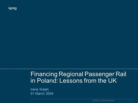 Kpmg KPMG Corporate Finance Financing Regional Passenger Rail in Poland: Lessons from the UK Irene Walsh 31 March 2004.