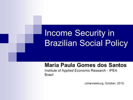 Income Security in Brazilian Social Policy Maria Paula Gomes dos Santos Institute of Applied Economic Research - IPEA Brasil Johannesburg, October, 2010.
