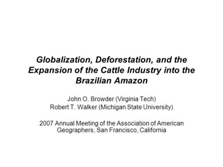 Globalization, Deforestation, and the Expansion of the Cattle Industry into the Brazilian Amazon John O. Browder (Virginia Tech) Robert T. Walker (Michigan.