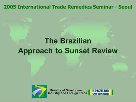 Ministry of Development, Industry and Foreign Trade The Brazilian Approach to Sunset Review 2005 International Trade Remedies Seminar - Seoul.