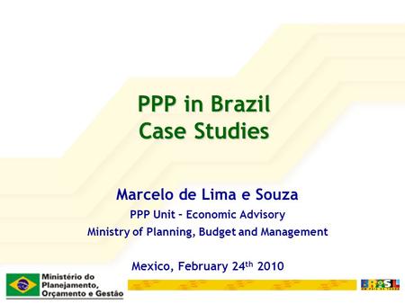 PPP in Brazil Case Studies Marcelo de Lima e Souza PPP Unit – Economic Advisory Ministry of Planning, Budget and Management Mexico, February 24 th 2010.