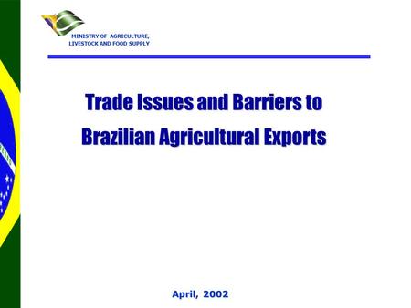 April, 2002 MINISTRY OF AGRICULTURE, MINISTRY OF AGRICULTURE, LIVESTOCK AND FOOD SUPPLY Trade Issues and Barriers to Brazilian Agricultural Exports.
