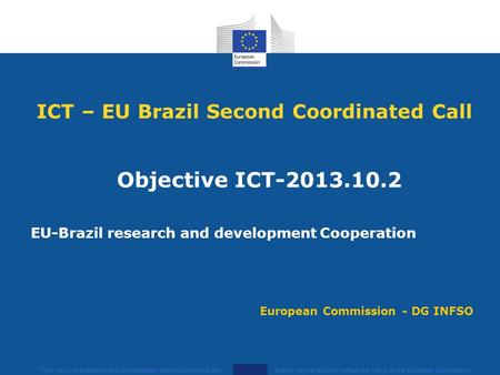 ICT – EU Brazil Second Coordinated Call Objective ICT-2013.10.2 EU-Brazil research and development Cooperation The views expressed in this presentation.
