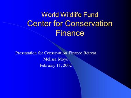 World Wildlife Fund Center for Conservation Finance Presentation for Conservation Finance Retreat Melissa Moye February 11, 2002.