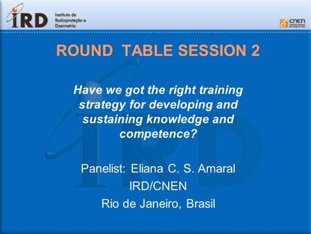ROUND TABLE SESSION 2 Have we got the right training strategy for developing and sustaining knowledge and competence? Panelist: Eliana C. S. Amaral IRD/CNEN.