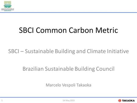 SBCI Common Carbon Metric SBCI – Sustainable Building and Climate Initiative Brazilian Sustainable Building Council Marcelo Vespoli Takaoka 114 May 2015.