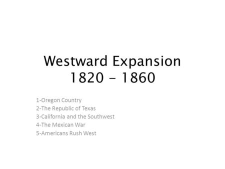 Westward Expansion 1820 - 1860 1-Oregon Country 2-The Republic of Texas 3-California and the Southwest 4-The Mexican War 5-Americans Rush West.