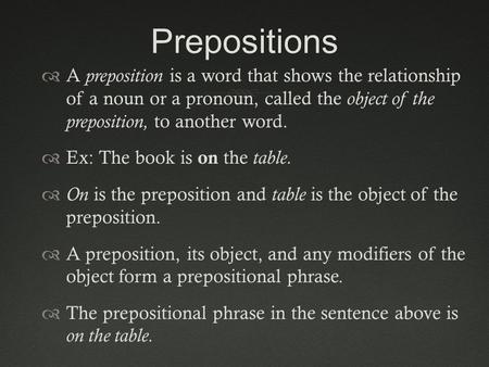 Prepositions A preposition is a word that shows the relationship of a noun or a pronoun, called the object of the preposition, to another word. Ex: The.