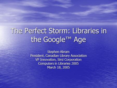 The Perfect Storm: Libraries in the Google™ Age Stephen Abram President, Canadian Library Association VP Innovation, Sirsi Corporation Computers in Libraries.