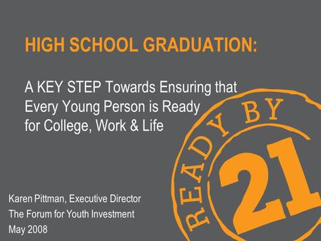 HIGH SCHOOL GRADUATION: A KEY STEP Towards Ensuring that Every Young Person is Ready for College, Work & Life Karen Pittman, Executive Director The Forum.