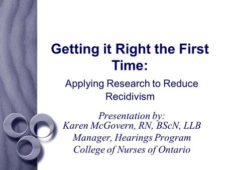 Getting it Right the First Time: Applying Research to Reduce Recidivism Presentation by: Karen McGovern, RN, BScN, LLB Manager, Hearings Program College.