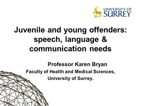 Juvenile and young offenders: speech, language & communication needs Professor Karen Bryan Faculty of Health and Medical Sciences, University of Surrey.