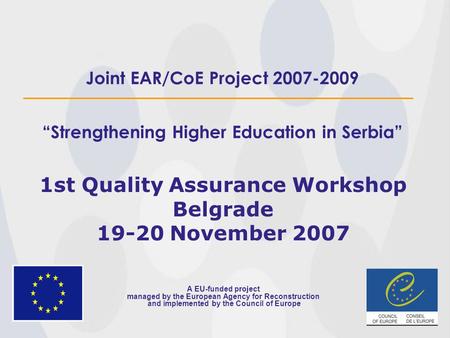 Joint EAR/CoE Project 2007-2009 “Strengthening Higher Education in Serbia” 1st Quality Assurance Workshop Belgrade 19-20 November 2007 A EU-funded project.