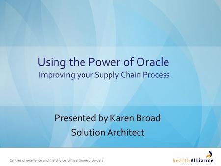 Centres of excellence and first choice for healthcare providers Using the Power of Oracle Improving your Supply Chain Process Presented by Karen Broad.