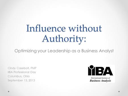 Influence without Authority: Optimizing your Leadership as a Business Analyst Cindy Casebolt, PMP IIBA Professional Day Columbus, Ohio September 13, 2013.