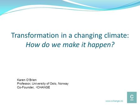 Transformation in a changing climate: How do we make it happen? Karen O’Brien Professor, University of Oslo, Norway Co-Founder, c CHANGE www.cchange.no.