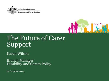 The Future of Carer Support Karen Wilson Branch Manager Disability and Carers Policy 24 October 2014.