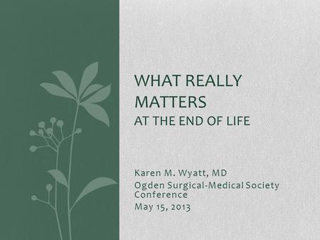 Karen M. Wyatt, MD Ogden Surgical-Medical Society Conference May 15, 2013 WHAT REALLY MATTERS AT THE END OF LIFE.