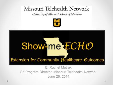 Show-me ECHO E xtension for C ommunity H ealthcare O utcomes E. Rachel Mutrux Sr. Program Director, Missouri Telehealth Network June 26, 2014.