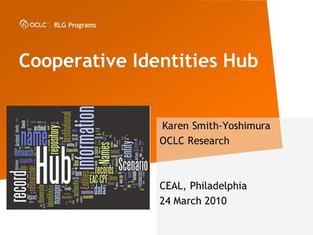 RLG Programs Karen Smith-Yoshimura OCLC Research CEAL, Philadelphia 24 March 2010 Cooperative Identities Hub.