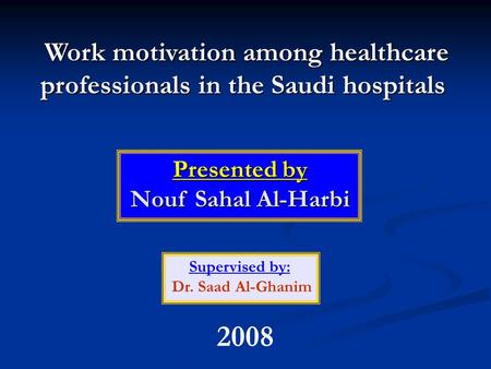 Work motivation among healthcare professionals in the Saudi hospitals Presented by Nouf Sahal Al-Harbi Supervised by: Dr. Saad Al-Ghanim 2008.