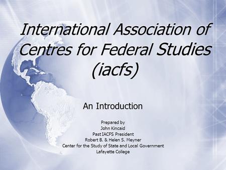 International Association of Centres for Federal Studies (iacfs) An Introduction Prepared by John Kincaid Past IACFS President Robert B. & Helen S. Meyner.