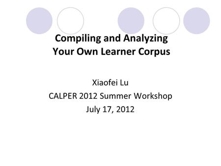 Compiling and Analyzing Your Own Learner Corpus Xiaofei Lu CALPER 2012 Summer Workshop July 17, 2012.