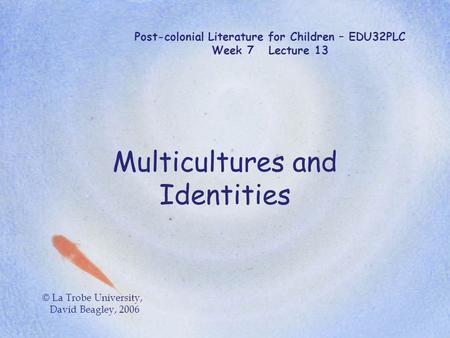 Post-colonial Literature for Children – EDU32PLC Week 7 Lecture 13 Multicultures and Identities © La Trobe University, David Beagley, 2006.