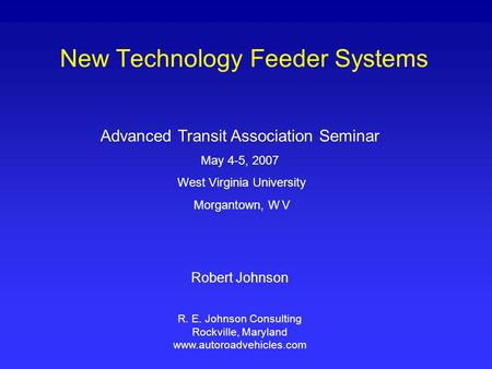 New Technology Feeder Systems Advanced Transit Association Seminar May 4-5, 2007 West Virginia University Morgantown, W V Robert Johnson R. E. Johnson.