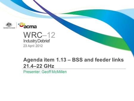 WRC–12 Industry Debrief 23 April 2012 Agenda item 1.13 – BSS and feeder links 21.4–22 GHz Presenter: Geoff McMillen.