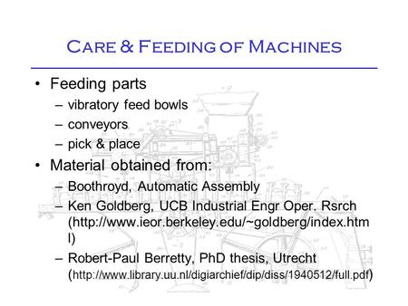 Care & Feeding of Machines Feeding parts –vibratory feed bowls –conveyors –pick & place Material obtained from: –Boothroyd, Automatic Assembly –Ken Goldberg,