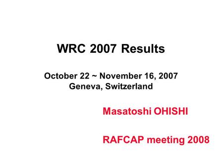 WRC 2007 Results October 22 ~ November 16, 2007 Geneva, Switzerland Masatoshi OHISHI RAFCAP meeting 2008.