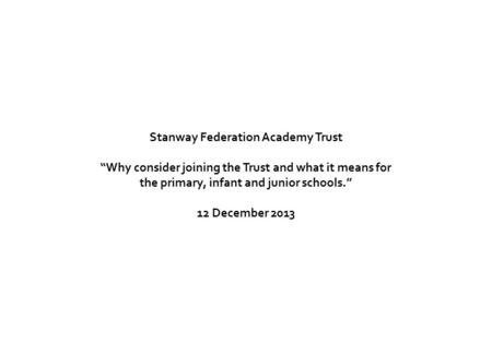 Stanway Federation Academy Trust “Why consider joining the Trust and what it means for the primary, infant and junior schools.” 12 December 2013.