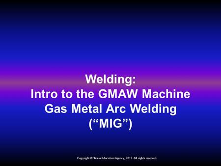 Welding: Intro to the GMAW Machine Gas Metal Arc Welding (“MIG”) Copyright © Texas Education Agency, 2012. All rights reserved.