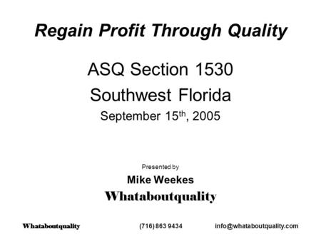 Regain Profit Through Quality ASQ Section 1530 Southwest Florida September 15 th, 2005 Presented by Mike Weekes Whataboutquality Whataboutquality (716)