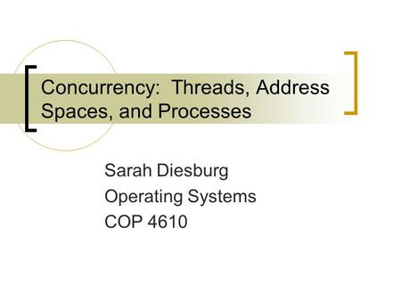 Concurrency: Threads, Address Spaces, and Processes Sarah Diesburg Operating Systems COP 4610.