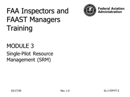 Federal Aviation Administration 03/17/09Rev. 1.0SL-1-FIFMT-3 FAA Inspectors and FAAST Managers Training MODULE 3 Single-Pilot Resource Management (SRM)