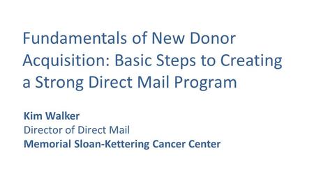Fundamentals of New Donor Acquisition: Basic Steps to Creating a Strong Direct Mail Program Kim Walker Director of Direct Mail Memorial Sloan-Kettering.