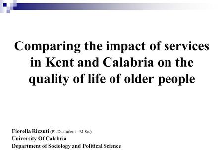 Comparing the impact of services in Kent and Calabria on the quality of life of older people Fiorella Rizzuti (Ph.D. student – M.Sc.) University Of Calabria.