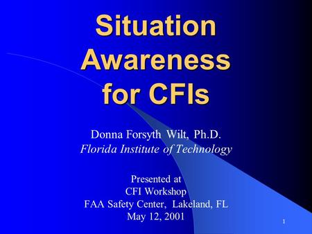 1 Situation Awareness for CFIs Donna Forsyth Wilt, Ph.D. Florida Institute of Technology Presented at CFI Workshop FAA Safety Center, Lakeland, FL May.