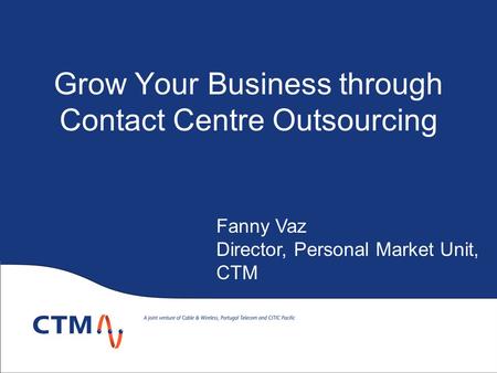 Grow Your Business through Contact Centre Outsourcing Fanny Vaz Director, Personal Market Unit, CTM.