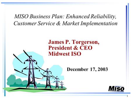 1 MISO Business Plan: Enhanced Reliability, Customer Service & Market Implementation James P. Torgerson, President & CEO Midwest ISO December 17, 2003.