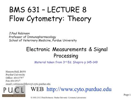 Page 1 © 1988-2002 J.Paul Robinson - Purdue University Cytometry Laboratories BMS 631 – LECTURE 8 Flow Cytometry: Theory J.Paul Robinson Professor of Immunopharmacology.