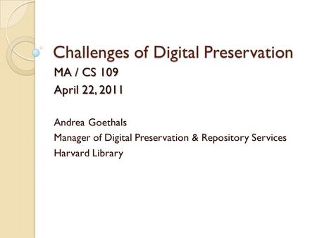 Challenges of Digital Preservation MA / CS 109 April 22, 2011 Andrea Goethals Manager of Digital Preservation & Repository Services Harvard Library.