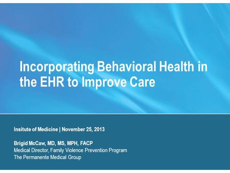 Incorporating Behavioral Health in the EHR to Improve Care Insitute of Medicine | November 25, 2013 Brigid McCaw, MD, MS, MPH, FACP Medical Director, Family.