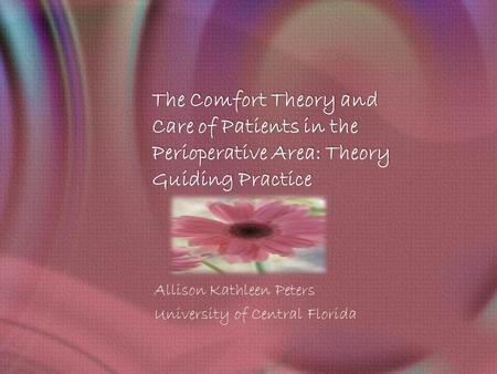 The Comfort Theory and Care of Patients in the Perioperative Area: Theory Guiding Practice Allison Kathleen Peters University of Central Florida.