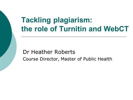 Tackling plagiarism: the role of Turnitin and WebCT Dr Heather Roberts Course Director, Master of Public Health.